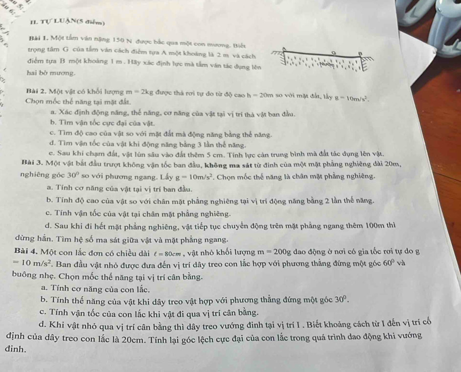 Ấu 6:
IL Tự LUẠN(5 điễm)
: Bài 1. Một tầm ván nặng 150 N được bắc qua một con mương. Biết
trọng tâm G của tâm văn cách điểm tựa A một khoảng là 2 m và cách
a
điểm tựa B một khoảng 1 m . Hãy xác định lực mà tầm ván tác dụng lên
hai bờ mương.
Bài 2. Một vật có khối lượng m=2kg được thả rơi tự do từ độ cao h=20m so với mặt đất, lấy g=10m/s^2.
Chọn mốc thế năng tại mặt đất.
a. Xác định động năng, thế năng, cơ năng của vật tại vị trí thà vật ban đầu.
b. Tìm vận tốc cực đại của vật.
c. Tìm độ cao của vật so với mặt đắt mà động năng bằng thể năng.
d. Tìm vận tốc của vật khi động năng bằng 3 lần thể năng.
c. Sau khi chạm đất, vật lún sâu vào đất thêm 5 cm. Tính lực cản trung bình mà đất tác dụng lên vật.
Bài 3. Một vật bắt đầu trượt không vận tốc ban đầu, không ma sát từ đinh của một mặt phẳng nghiêng dài 20m,
nghiêng góc 30° so với phương ngang. Lấy g=10m/s^2. Chọn mốc thế năng là chân mặt phẳng nghiêng.
a. Tính cơ năng của vật tại vị trí ban đầu.
b. Tính độ cao của vật so với chân mặt phẳng nghiêng tại vị trí động năng bằng 2 lần thế năng.
c. Tính vận tốc của vật tại chân mặt phẳng nghiêng.
d. Sau khi đi hết mặt phẳng nghiêng, vật tiếp tục chuyển động trên mặt phẳng ngang thêm 100m thì
dừng hằn. Tìm hệ số ma sát giữa vật và mặt phẳng ngang.
Bài 4. Một con lắc đơn có chiều dài ell =80cm , vật nhỏ khối lượng m=200g dao động ở nơi có gia tốc rơi tự do g
=10m/s^2 F. Ban đầu vật nhỏ được dưa đến vị trí dây treo con lắc hợp với phương thẳng đứng một góc 60° và
buông nhẹ. Chọn mốc thế năng tại vị trí cân bằng.
a. Tính cơ năng của con lắc.
b. Tính thế năng của vật khi dây treo vật hợp với phương thẳng đứng một góc 30^0.
c. Tính vận tốc của con lắc khi vật đi qua vị trí cân bằng.
d. Khi vật nhỏ qua vị trí cân bằng thì dây treo vướng đinh tại vị trí I . Biết khoảng cách từ I đến vị trí cố
định của dây treo con lắc là 20cm. Tính lại góc lệch cực đại của con lắc trong quá trình dao động khi vướng
dinh.