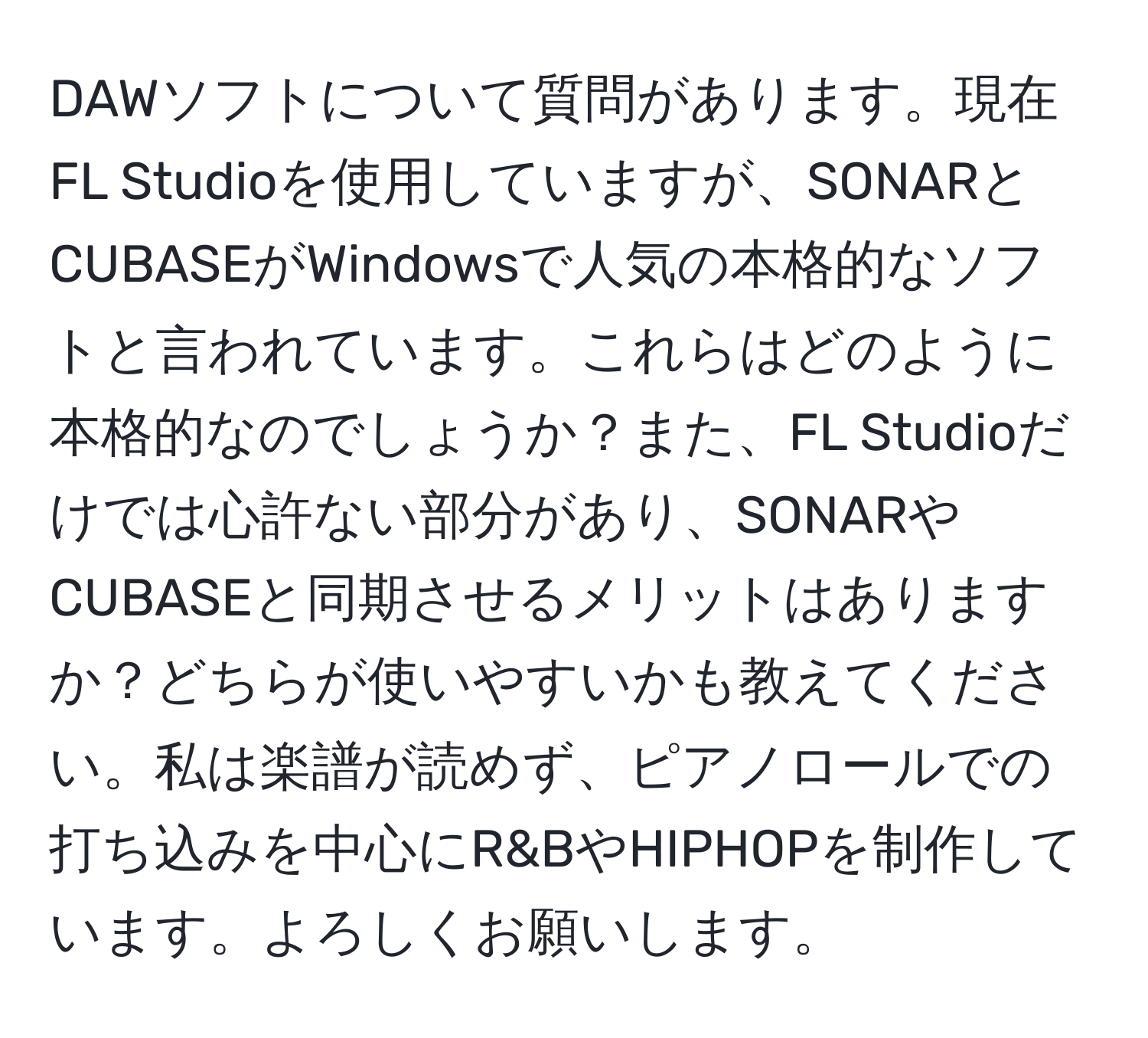 DAWソフトについて質問があります。現在FL Studioを使用していますが、SONARとCUBASEがWindowsで人気の本格的なソフトと言われています。これらはどのように本格的なのでしょうか？また、FL Studioだけでは心許ない部分があり、SONARやCUBASEと同期させるメリットはありますか？どちらが使いやすいかも教えてください。私は楽譜が読めず、ピアノロールでの打ち込みを中心にR&BやHIPHOPを制作しています。よろしくお願いします。