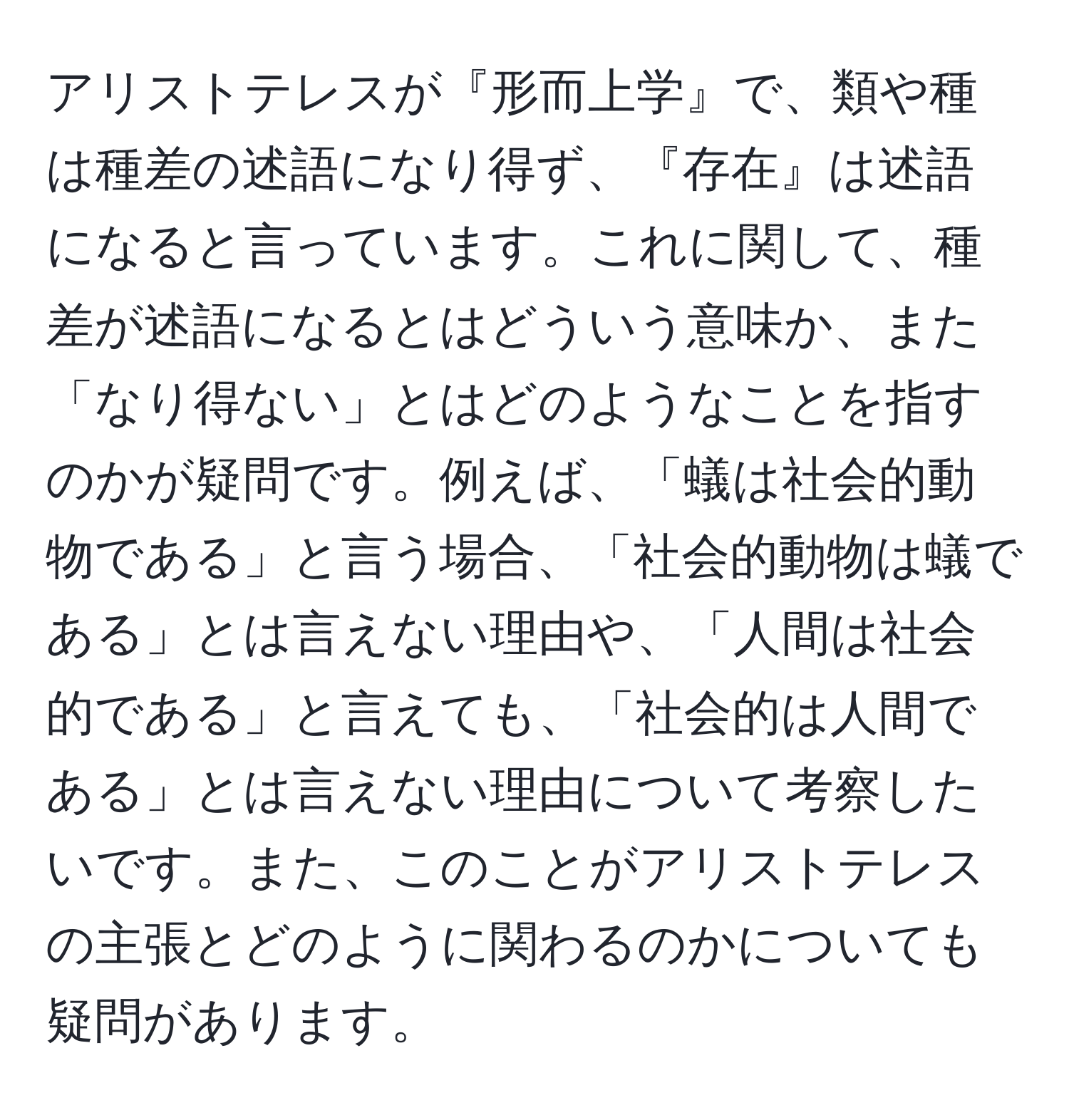 アリストテレスが『形而上学』で、類や種は種差の述語になり得ず、『存在』は述語になると言っています。これに関して、種差が述語になるとはどういう意味か、また「なり得ない」とはどのようなことを指すのかが疑問です。例えば、「蟻は社会的動物である」と言う場合、「社会的動物は蟻である」とは言えない理由や、「人間は社会的である」と言えても、「社会的は人間である」とは言えない理由について考察したいです。また、このことがアリストテレスの主張とどのように関わるのかについても疑問があります。