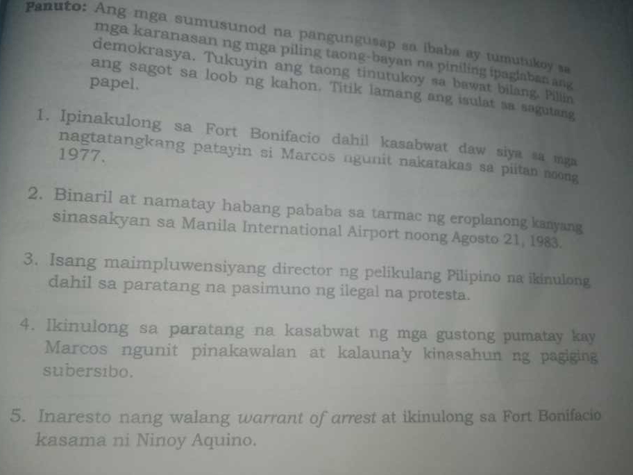 anuto: Ang mga sumusunod na pangungusap sa ibaba ay tumutukoy sa
mga karanasan ng mga piling taong-bayan na piniling ipaglaban ang
demokrasya. Tukuyin ang taong tinutukoy sa bawat bilang. Pillin
papel.
ang sagot sa loob ng kahon. Titik lamang ang isulat sa sagutang
1. Ipinakulong sa Fort Bonifacio dahil kasabwat daw siya sa mga
1977.
nagtatangkang patayin si Marcos ngunit nakatakas sa piitan noong
2. Binaril at namatay habang pababa sa tarmac ng eroplanong kanyang
sinasakyan sa Manila International Airport noong Agosto 21, 1983.
3. Isang maimpluwensiyang director ng pelikulang Pilipino na ikinulong
dahil sa paratang na pasimuno ng ilegal na protesta.
4. Ikinulong sa paratang na kasabwat ng mga gustong pumatay kay
Marcos ngunit pinakawalan at kalauna'y kinasahun ng pagiging
subersibo.
5. Inaresto nang walang warrant of arrest at ikinulong sa Fort Bonifacio
kasama ni Ninoy Aquino.