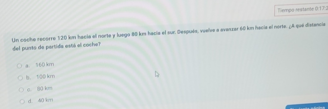 Tiempo restante 0:17: 
Un coche recorre 120 km hacia el norte y luego 80 km hacia el sur. Después, vuelve a avanzar 60 km hacia el norte. ¿A qué distancia
del punto de partida está el coche?
a. 160 km
b， 100 km
c. 80 km
d， 40 km