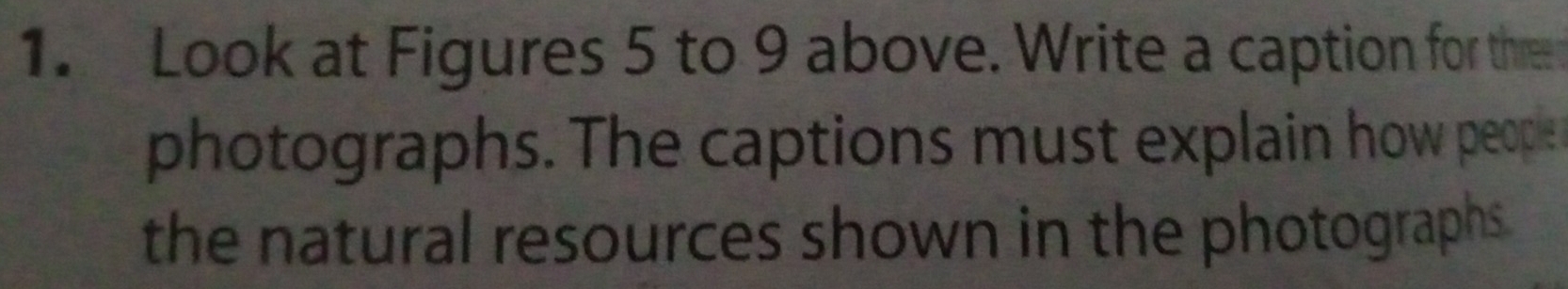 Look at Figures 5 to 9 above. Write a caption for thre 
photographs. The captions must explain how people 
the natural resources shown in the photographs .