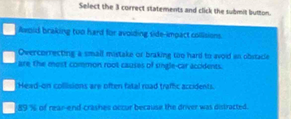 Select the 3 correct statements and click the submit button.
Awoid braking too hard for avoiding side-impact collisions.
Overcorrecting a small mistake or braking too hard to avoid an obstacle
are the most common root causes of single-car accidents.
Head-on collisions are often fatal road traffic accidents.
a 89 % of rear-end-crashes occur because the driver was distracted.