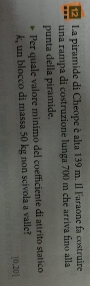 La piramide di Cheope è alta 139 m. Il Faraone fa costruire 
una rampa di costruzione lunga 700 m che arriva fino alla 
punta della piramide. 
Per quale valore minimo del coefficiente di attrito statico
k_s un blocco di massa 50 kg non scivola a valle?
[0,20]