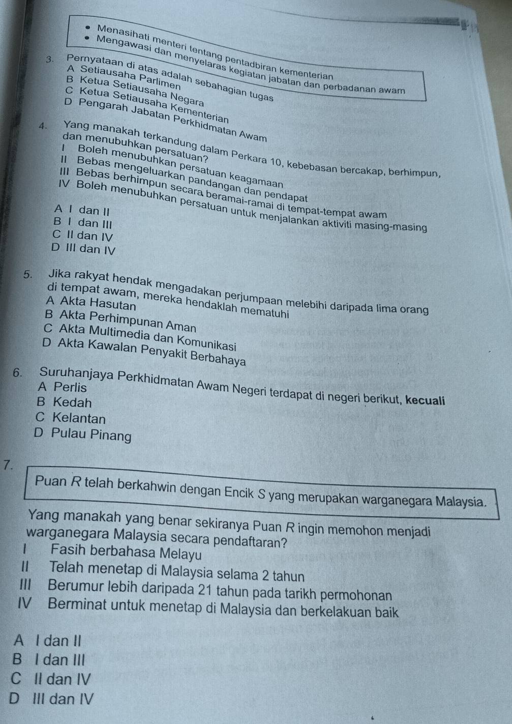 Menasihati menteri tentang pentadbiran kementerian
Mengawasi dan menyelaras kegiatan jabatan dan perbadanan awam
A Setiausaha Parlimen
3. Pernyataan di atas adalah sebahagian tugas
B Ketua Setiausaha Negara
C Ketua Setiausaha Kementerian
D Pengarah Jabatan Perkhidmatan Awam
dan menubuhkan persatuan?
4. Yang manakah terkandung dalam Perkara 10, kebebasan bercakap, berhimpun
Boleh menubuhkan persatuan keagamaan
Bebas mengeluarkan pandangan đan pendapat
II Bebas berhimpun secara beramai-ramai di tempat-tempat awam
IV Boleh menubuhkan persatuan untuk menjalankan aktiviti masing-masing
A I dan II
B I dan III
C II dan IV
D III dan IV
5. Jika rakyat hendak mengadakan perjumpaan melebihi daripada lima orang
di tempat awam, mereka hendaklah mematuhi
A Akta Hasutan
B Akta Perhimpunan Aman
C Akta Multimedia dan Komunikasi
D Akta Kawalan Penyakit Berbahaya
A Perlis
6. Suruhanjaya Perkhidmatan Awam Negeri terdapat di negeri berikut, kecuali
B Kedah
C Kelantan
D Pulau Pinang
7.
Puan R telah berkahwin dengan Encik S yang merupakan warganegara Malaysia.
Yang manakah yang benar sekiranya Puan R ingin memohon menjadi
warganegara Malaysia secara pendaftaran?
Fasih berbahasa Melayu
II Telah menetap di Malaysia selama 2 tahun
III Berumur lebih daripada 21 tahun pada tarikh permohonan
IV Berminat untuk menetap di Malaysia dan berkelakuan baik
A I dan II
B I dan III
C II dan IV
D III dan IV