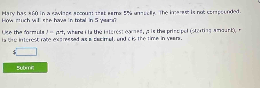 Mary has $60 in a savings account that earns 5% annually. The interest is not compounded. 
How much will she have in total in 5 years? 
Use the formula I= prt, where / is the interest earned, p is the principal (starting amount), r
is the interest rate expressed as a decimal, and t is the time in years.
$
Submit