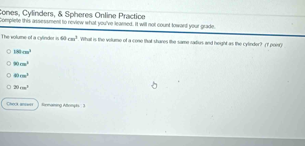 Cones, Cylinders, & Spheres Online Practice
Complete this assessment to review what you've learned. It will not count toward your grade.
The volume of a cylinder is 60cm^3. What is the volume of a cone that shares the same radius and height as the cylinder? (1 point)
180cm^3
90cm^3
40cm^3
20cm^3
Check answer Remaining Attempts : 3