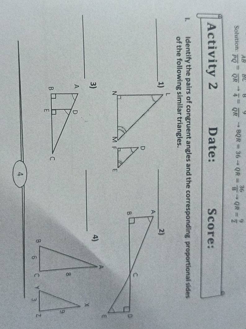 Solution:  AB/PQ = BC/QR to  8/4 = 9/QR to 8QR=36to QR= 36/8 to QR= 9/2 
Activity 2 Date: Score: 
I. Identify the pairs of congruent angles and the corresponding proportional sides 
of the following similar triangles. 
_1) 
3) 
_ 
_ 

4