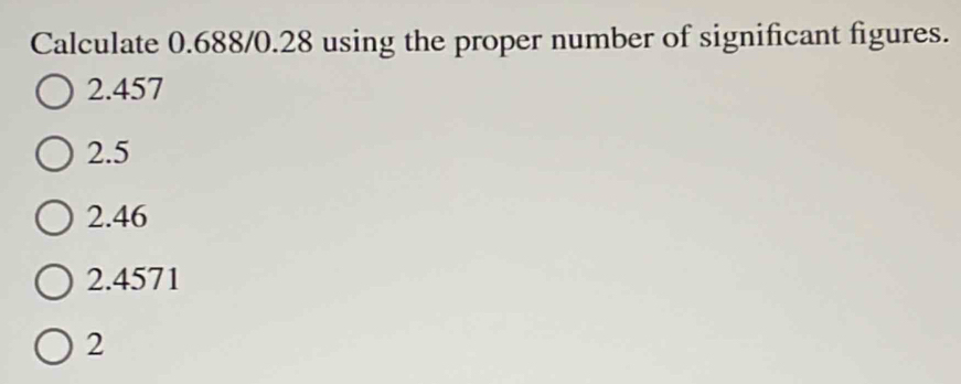 Calculate 0.688/0.28 using the proper number of significant figures.
2.457
2.5
2.46
2.4571
2