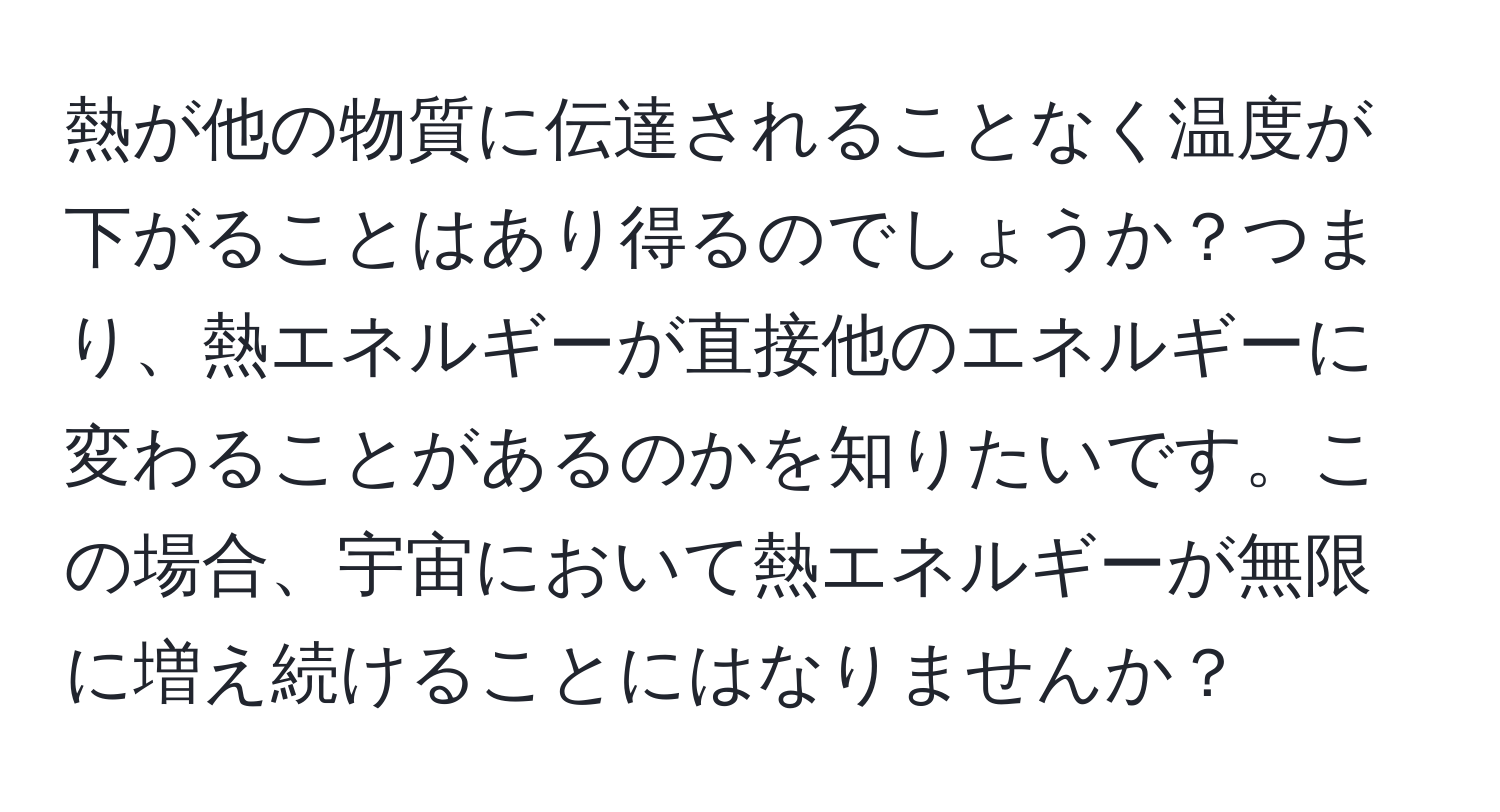 熱が他の物質に伝達されることなく温度が下がることはあり得るのでしょうか？つまり、熱エネルギーが直接他のエネルギーに変わることがあるのかを知りたいです。この場合、宇宙において熱エネルギーが無限に増え続けることにはなりませんか？