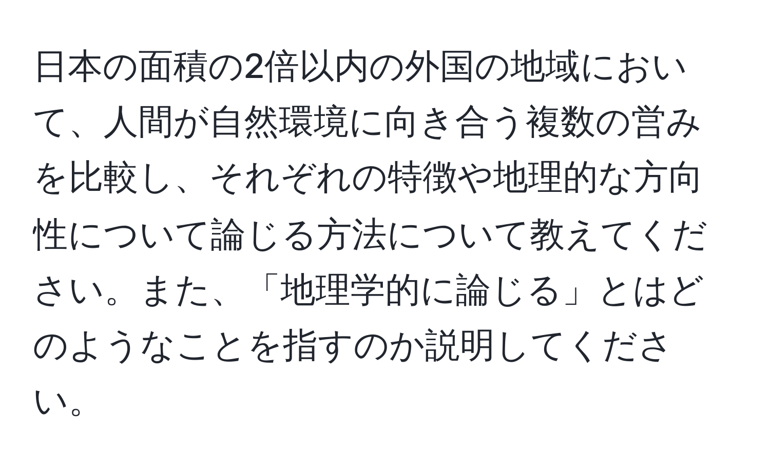 日本の面積の2倍以内の外国の地域において、人間が自然環境に向き合う複数の営みを比較し、それぞれの特徴や地理的な方向性について論じる方法について教えてください。また、「地理学的に論じる」とはどのようなことを指すのか説明してください。