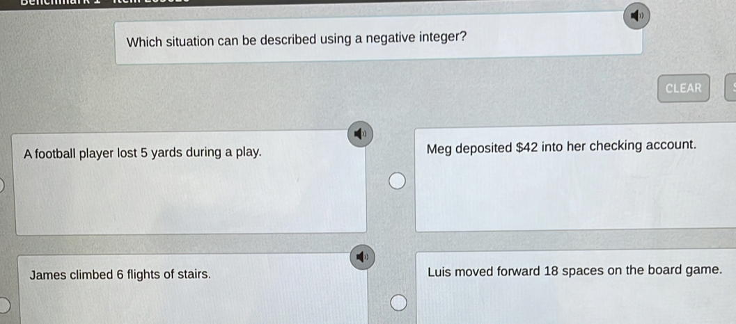 Which situation can be described using a negative integer?
CLEAR
A football player lost 5 yards during a play. Meg deposited $42 into her checking account.
James climbed 6 flights of stairs. Luis moved forward 18 spaces on the board game.