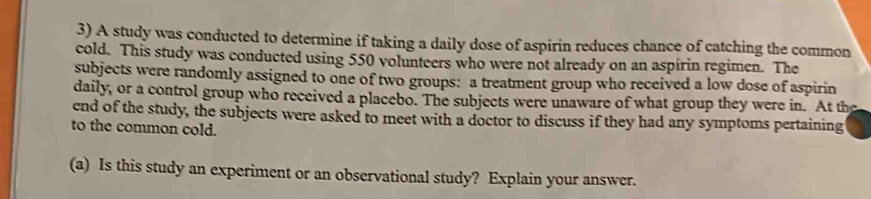 A study was conducted to determine if taking a daily dose of aspirin reduces chance of catching the common 
cold. This study was conducted using 550 volunteers who were not already on an aspírin regimen. The 
subjects were randomly assigned to one of two groups: a treatment group who received a low dose of aspirin 
daily, or a control group who received a placebo. The subjects were unaware of what group they were in. At the 
end of the study, the subjects were asked to meet with a doctor to discuss if they had any symptoms pertaining 
to the common cold. 
(a) Is this study an experiment or an observational study? Explain your answer.