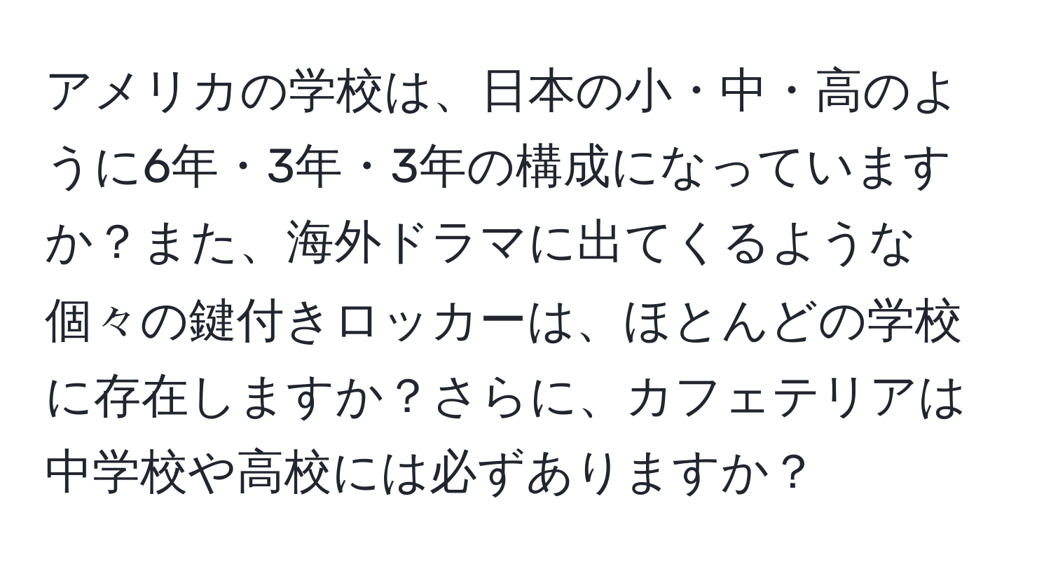 アメリカの学校は、日本の小・中・高のように6年・3年・3年の構成になっていますか？また、海外ドラマに出てくるような個々の鍵付きロッカーは、ほとんどの学校に存在しますか？さらに、カフェテリアは中学校や高校には必ずありますか？