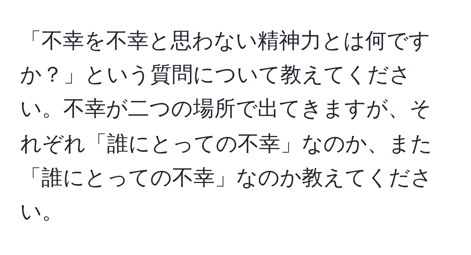 「不幸を不幸と思わない精神力とは何ですか？」という質問について教えてください。不幸が二つの場所で出てきますが、それぞれ「誰にとっての不幸」なのか、また「誰にとっての不幸」なのか教えてください。