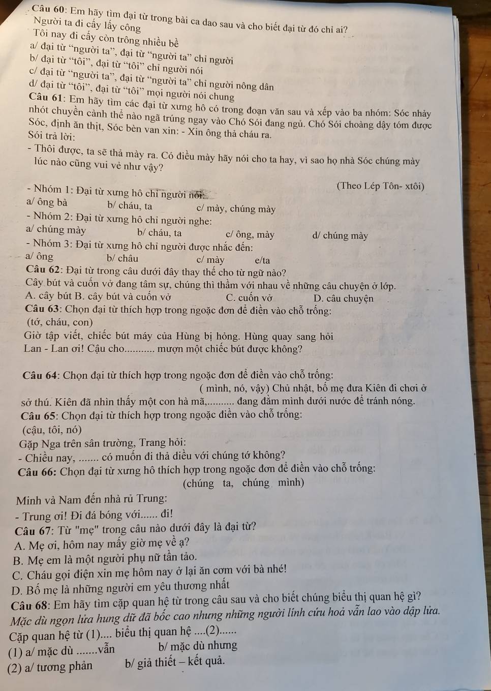 Em hãy tìm đại từ trong bài ca dao sau và cho biết đại từ đó chi ai?
Người ta đi cấy lấy công
Tôi nay đi cấy còn trông nhiều bề
a/ đại từ “người ta”, đại từ “người ta” chỉ người
b/ đại từ “tôi”, đại từ “tôi” chỉ người nói
c/ đại từ “người ta”, đại từ “người ta” chỉ người nông dân
d/ đại từ “tôi”, đại từ “tôi” mọi người nói chung
Câu 61: Em hãy tìm các đại từ xưng hô có trong đoạn văn sau và xếp vào ba nhóm: Sóc nhảy
nhót chuyền cành thể nào ngã trúng ngay vào Chó Sói đang ngủ. Chó Sói choàng dây tóm được
Sóc, định ăn thịt, Sóc bèn van xin: - Xin ông thả cháu ra.
Sói trả lời:
- Thôi được, ta sẽ thả mày ra. Có điều mày hãy nói cho ta hay, vì sao họ nhà Sóc chúng mày
lúc nào cũng vui vẻ như vậy?
(Theo Lép Tôn- xtôi)
- Nhóm 1: Đại từ xưng hô chỉ người nói:
a/ ông bà b/ cháu, ta c/ mày, chúng mày
- Nhóm 2: Đại từ xưng hô chỉ người nghe:
a/ chúng mày b/ cháu, ta c/ ông, mày d/ chúng mày
- Nhóm 3: Đại từ xưng hô chỉ người được nhắc đến:
a/ ông b/ châu c/ mày e/ta
Câu 62: Đại từ trong câu dưới đây thay thế cho từ ngữ nào?
Cây bút và cuốn vở đang tâm sự, chúng thì thầm với nhau về những câu chuyện ở lớp.
A. cây bút B. cây bút và cuốn vở C. cuốn vở D. câu chuyện
Câu 63: Chọn đại từ thích hợp trong ngoặc đơn để điền vào chỗ trống:
(tớ, cháu, con)
Giờ tập viết, chiếc bút máy của Hùng bị hỏng. Hùng quay sang hỏi
Lan - Lan ơi! Cậu cho _... mượn một chiếc bút được không?
Câu 64: Chọn đại từ thích hợp trong ngoặc đơn để điền vào chỗ trống:
( mình, nó, vậy) Chủ nhật, bổ mẹ đưa Kiên đi chơi ở
sở thú. Kiên đã nhìn thấy một con hà mã,........... dang đằm mình dưới nước để tránh nóng.
Câu 65: Chọn đại từ thích hợp trong ngoặc điền vào chỗ trống:
(cậu, tôi, nó)
Gặp Nga trên sân trường, Trang hỏi:
- Chiều nay, ....... có muốn đi thả diều với chúng tớ không?
Câu 66: Chọn đại từ xưng hô thích hợp trong ngoặc đơn để điền vào chỗ trống:
(chúng ta, chúng mình)
Minh và Nam đến nhà rủ Trung:
- Trung ơi! Đi đá bóng với...... đi!
Câu 67: Từ "mẹ" trong câu nào dưới đây là đại từ?
A. Mẹ ơi, hôm nay mấy giờ mẹ về ạ?
B. Mẹ em là một người phụ nữ tần tảo.
C. Cháu gọi điện xin mẹ hôm nay ở lại ăn cơm với bà nhé!
D. Bố mẹ là những người em yêu thương nhất
Câu 68: Em hãy tìm cặp quan hệ từ trong câu sau và cho biết chúng biểu thị quan hệ gì?
Mặc dù ngọn lửa hung dữ đã bốc cao nhưng những người lính cứu hoả vẫn lao vào dập lửa.
Cặp quan hệ từ (1).... biểu thị quan hệ ....(2).......
(1) a/ mặc dù .......vẫn b/ mặc dù nhưng
(2) a/ tương phản b/ giả thiết - kết quả.