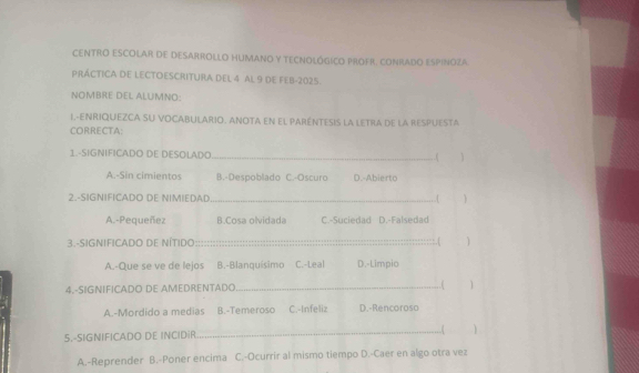 CENTRO ESCOLAR DE DESARROLLO HUMANO Y TECNOLÓGICO PROFR. CONRADO ESPINOZA.
PRÁCTICA DE LECTOESCRITURA DEL 4 AL 9 DE FEB-2025.
NOMBRE DEL ALUMNO:
I.-ENRIQUEZCA SU VOCABULARIO. ANOTA EN EL PARÉNTESIS LA LETRA DE LA RESPUESTA
CORRECTA:
1.-SIGNIFICADO DE DESOLADO_
(
A.-Sin cimientos B.-Despoblado C.-Oscuro D.-Abierto
2.-SIGNIFICADO DE NIMIEDAD _.[ 
A.-Pequeñez B.Cosa olvidada C.-Suciedad D.-Falsedad
3.-SIGNIFICADO DE NÍTIDO _.( 
A.-Que se ve de lejos B.-Blanquísimo C.-Leal D.-Limpio
4.-SIGNIFICADO DE AMEDRENTADO _1
A.-Mordido a medias B.-Temeroso C.-Infeliz D.-Rencoroso
5.-S|GNIFICADO DE INCIDiR_
A.-Reprender B.-Poner encima C.-Ocurrir al mismo tiempo D.-Caer en algo otra vez