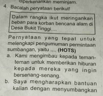 diperkenankan meminjam.
4. Bacalah peryataan berikut!
Dalam rangka ikut meringankan
beban para korban bencana alam di
Desa Bukit Tinggi....
Pernyataan yang tepat untuk
melengkapi pengumuman permintaan
sumbangan, yaitu .... (HOTS)
a. Kami mengimbau kepada teman-
teman untuk memberikan hiburan
kepada mereka yang ingin 
bersenang-senang.
b. Saya mengharapkan bantuan
kalian dengan menyumbangkan