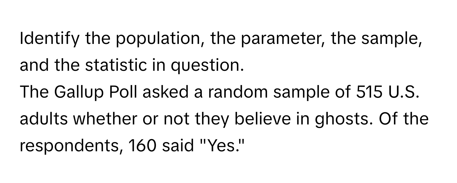 Identify the population, the parameter, the sample, and the statistic in question.

The Gallup Poll asked a random sample of 515 U.S. adults whether or not they believe in ghosts. Of the respondents, 160 said "Yes."