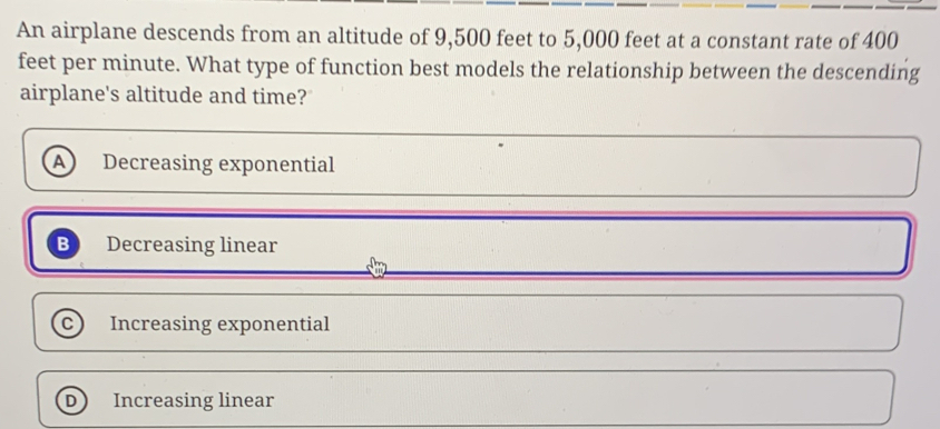 An airplane descends from an altitude of 9,500 feet to 5,000 feet at a constant rate of 400
feet per minute. What type of function best models the relationship between the descending
airplane's altitude and time?
Decreasing exponential
a Decreasing linear
C Increasing exponential
D Increasing linear