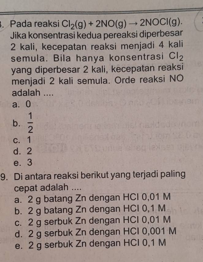 Pada reaksi Cl_2(g)+2NO(g)to 2NOCl(g). 
Jika konsentrasi kedua pereaksi diperbesar
2 kali, kecepatan reaksi menjadi 4 kali
semula. Bila hanya konsentrasi Cl_2
yang diperbesar 2 kali, kecepatan reaksi
menjadi 2 kali semula. Orde reaksi NO
adalah ....
a. 0
b.  1/2 
c. 1
d. 2
e. 3
9. Di antara reaksi berikut yang terjadi paling
cepat adalah ....
a. 2 g batang Zn dengan HCl 0,01 M
b. 2 g batang Zn dengan HCl 0,1 M
c. 2 g serbuk Zn dengan HCI 0,01 M
d. 2 g serbuk Zn dengan HCl 0,001 M
e. 2 g serbuk Zn dengan HCI 0,1 M