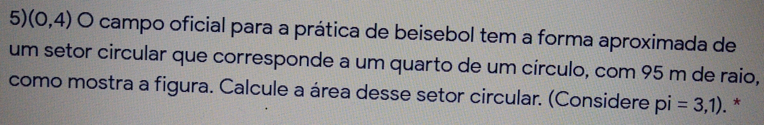 (0,4) O campo oficial para a prática de beisebol tem a forma aproximada de 
um setor circular que corresponde a um quarto de um círculo, com 95 m de raio, 
como mostra a figura. Calcule a área desse setor circular. (Considere pi=3,1). *