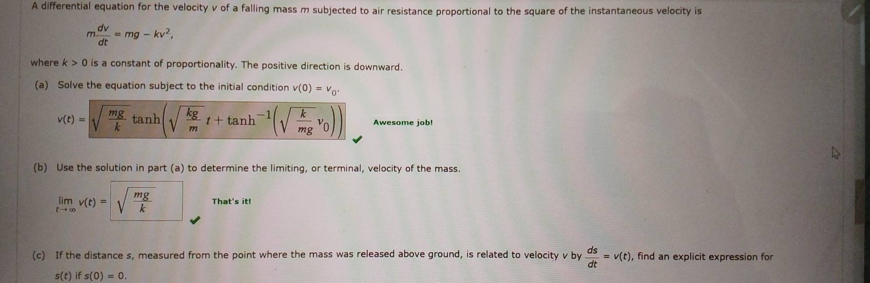 A differential equation for the velocity v of a falling mass m subjected to air resistance proportional to the square of the instantaneous velocity is
m dv/dt =mg-kv^2, 
where k>0 is a constant of proportionality. The positive direction is downward. 
(a) Solve the equation subject to the initial condition v(0)=v_0.
v(t)=sqrt(frac mg)ktan h (sqrt(frac kg)mt+tan h^(-1)(sqrt(frac k)mgv_0)) Awesome job! 
(b) Use the solution in part (a) to determine the limiting, or terminal, velocity of the mass.
limlimits _tto ∈fty v(t)=sqrt(frac mg)k That's it! 
(c) If the distance s, measured from the point where the mass was released above ground, is related to velocity v by  ds/dt =v(t) , find an explicit expression for
s(t) if s(0)=0.