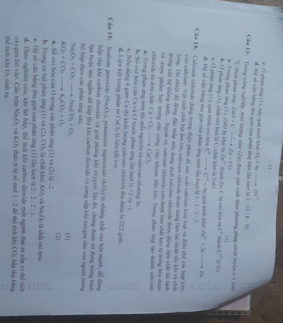 −12-
e. Ở phán ứng (1), xây quá trình khử: O_2+4e 20^(-2).
d. Hệ số cần bằng thu gọn của phản ứng trên lần lượt là 2:13:8:10.
Câu 13: Trong công nghiệp, một lượng zinc (Zn) được sản xuất theo phương pháp nhiệt luyện ở 1 200°C theo phản ứng: ZnO+Cxrightarrow CZn+CO
(1)
a. Trong phản ứng (1), ZnO bị khử từ Zn^(2+) thành Zn: C bị oxỉ hóa từ C° thành C^(+2)(CO).
b. O phản ứng (1), chất oxi hóa là C; chất khứ là ZnO.
e. O phản ứng (1), quá trình oxi hóa: C^0- . C^(+4)+4c; quá trình khử: Zn^(2+)+2eto Zn
d. Hệ số cân bằng thu gọn của phân ứng trên lần lượt là 1:1:2:2
□
Câu 14: Calcium chloride dùng trong điện phân để săn xuất calcium kim loại và điều chế các hợp kim
của calcium. Với tính chất hút ẩm lớn, calcium chloride được dùng làm tác nhân sấy khí và chất
lông. Do nhiệt độ đông đặc thấp nên dung dịch calcium chloride được dùng lâm chất tài lạnh
trong các hc # thống lạnh,... Ngoài ra, calcium chloride còn được làm chất keo tụ trong hóa được
và được phẩm hay trong các công việc khoan dầu khí. Trong phản ứng tạo thành calcium
chloride từ đơn chất: Ca+Cl_2to CaCl_2.
a. Trong phán ứng trên thì mỗi nguyên từ calcium nhường 2e.
b. Số oxi hóa của Ca và Cl trước phân ứng lần lượt 1a+2 và -1
e. Nếu dùng 4 gam Ca thi khối lượng calcium chloride thu được là 22,2 gam.
d. Liên kết trong phân tử CaCl_2 là liên kết ion.
Câu 15: Sodium peroxide (Na_2O_2) , potassium superoxide (KO_2) là những chất oxi hóa mạnh, dễ dàng
hấp thụ khí carbon dioxide và giải phóng khí oxygen. Do đó, chúng được sử dụng trong bình
lận hoặc tàu ngầm để hấp thụ khí carbon dioxide và cung cấp khí oxygen cho con người trong
hô hấp theo các phản ứng sau:
Na_2O_2+CO_2to Na_2CO_3+O_2
KO_2+CO_2to K_2CO_3+O_2
(1)
(2)
a. Sổ oxi hóa của O trong các phản ứng (1) và (2) là -2.
b. Trong cả hai phản ứng (1) và (2), CO_2 là chất khứ: KO_2 và Na_2O_2 là chất oxí hóa.
c. Hệ số cân bằng thu gọn của phản ứng (1) lần lượt là 2:2:2:1.
d. Theo nghiên cứu, khi hô hấp, thể tích khí carbon dioxide một người thái ra xấp xi thể tích
oxygen hit vào. Cần trộn Na_2O_2 và KO_2 theo tỉ lệ số mol 1:2 đề thể tích khí CO_2 hấp thụ bàng
thể tích khí O_2 sinh ra.