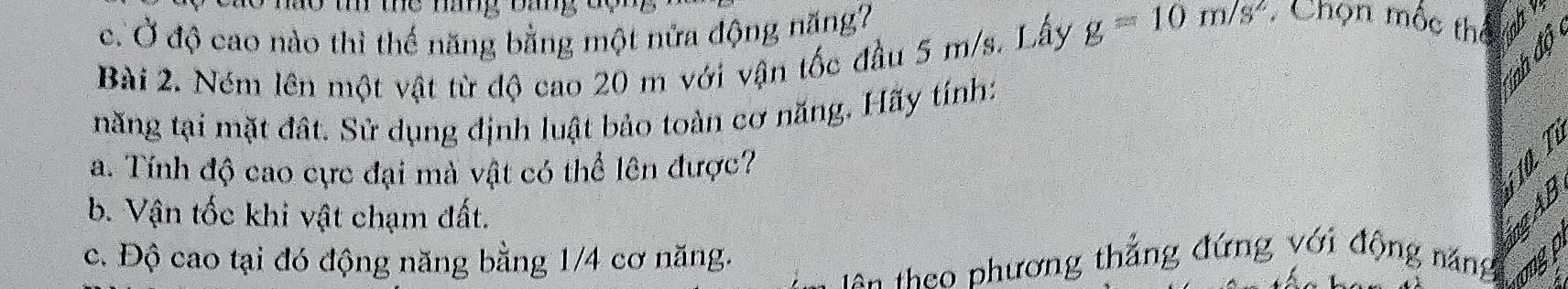 mo m mhe mang oang
c. Ở độ cao nào thì thế năng bằng một nửa động năng?
Bài 2. Ném lên một vật từ độ cao 20 m với vận tốc đầu 5 m/s. Lấy g=10m/s^2 : Chọn mộc thể
năng tại mặt đất. Sử dụng định luật bảo toàn cơ năng. Hãy tính:
a. Tính độ cao cực đại mà vật có thể lên được?
b. Vận tốc khi vật chạm đất.
c. Độ cao tại đó động năng bằng 1/4 cơ năng.
tên theo phương thẳng đứng với động năng ongp