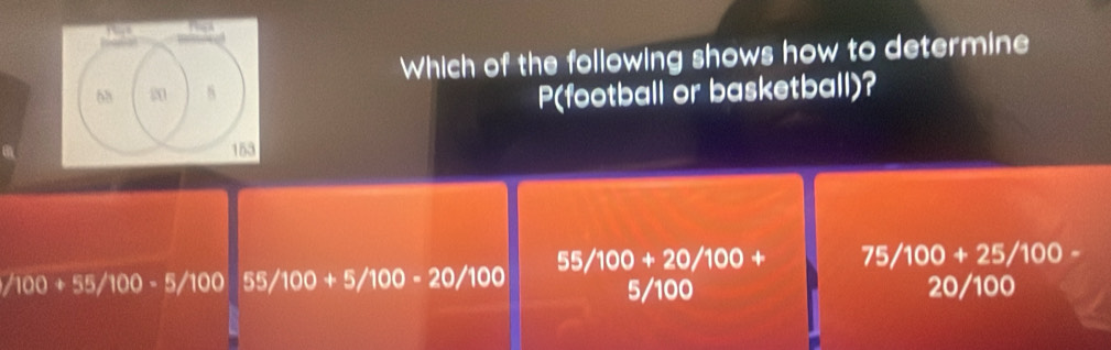 Which of the following shows how to determine
68 20 8
P(football or basketball)?
153
55/100+20/100+ 75/100+25/100-
/100+55/100-5/100 55/100+5/100-20/100
5/100 20/100