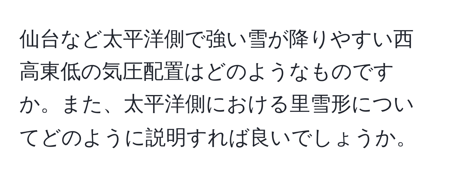 仙台など太平洋側で強い雪が降りやすい西高東低の気圧配置はどのようなものですか。また、太平洋側における里雪形についてどのように説明すれば良いでしょうか。