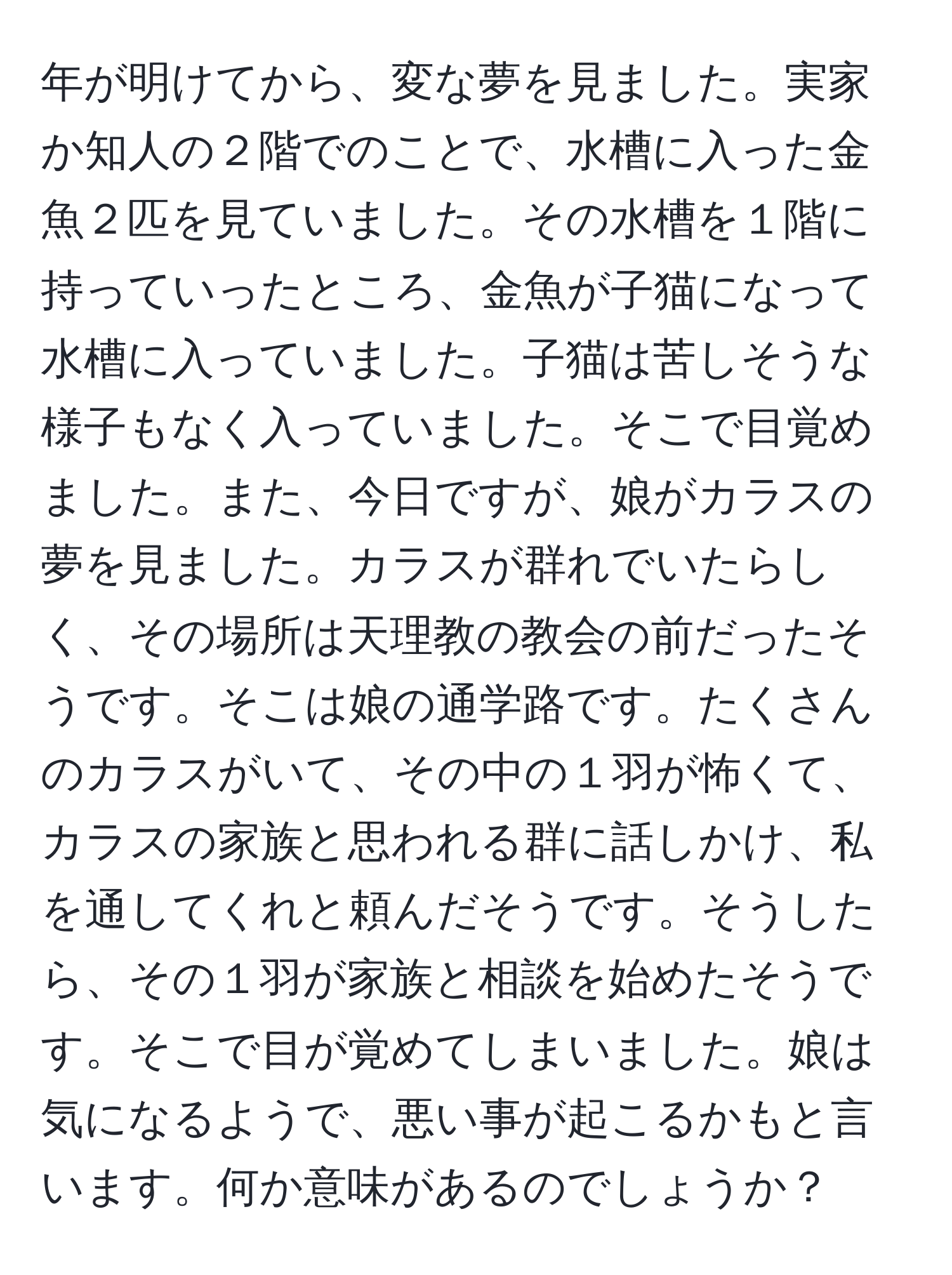 年が明けてから、変な夢を見ました。実家か知人の２階でのことで、水槽に入った金魚２匹を見ていました。その水槽を１階に持っていったところ、金魚が子猫になって水槽に入っていました。子猫は苦しそうな様子もなく入っていました。そこで目覚めました。また、今日ですが、娘がカラスの夢を見ました。カラスが群れでいたらしく、その場所は天理教の教会の前だったそうです。そこは娘の通学路です。たくさんのカラスがいて、その中の１羽が怖くて、カラスの家族と思われる群に話しかけ、私を通してくれと頼んだそうです。そうしたら、その１羽が家族と相談を始めたそうです。そこで目が覚めてしまいました。娘は気になるようで、悪い事が起こるかもと言います。何か意味があるのでしょうか？