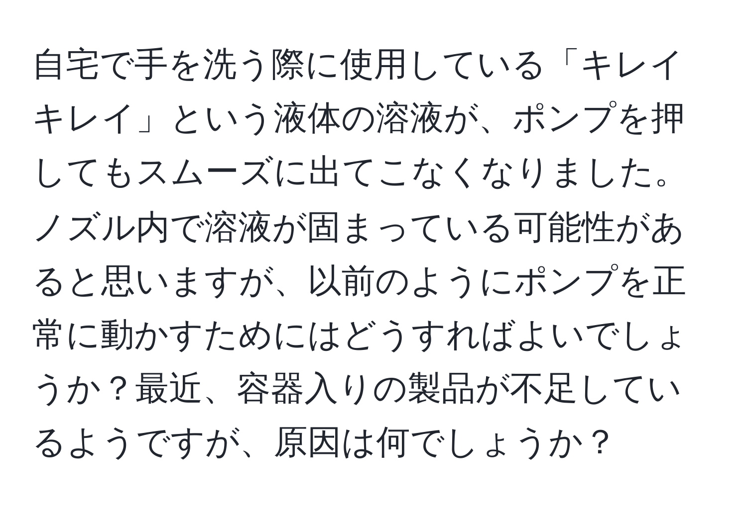 自宅で手を洗う際に使用している「キレイキレイ」という液体の溶液が、ポンプを押してもスムーズに出てこなくなりました。ノズル内で溶液が固まっている可能性があると思いますが、以前のようにポンプを正常に動かすためにはどうすればよいでしょうか？最近、容器入りの製品が不足しているようですが、原因は何でしょうか？