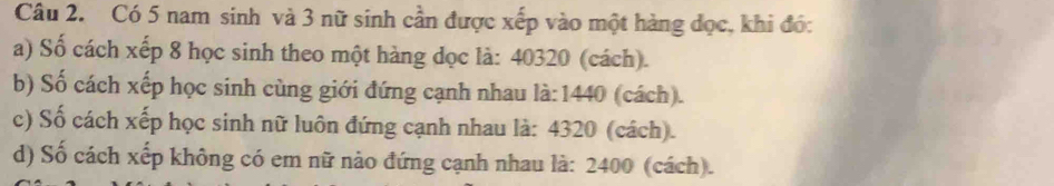 Có 5 nam sinh và 3 nữ sinh cần được xếp vào một hàng đọc, khi đó: 
a) Số cách xếp 8 học sinh theo một hàng dọc là: 40320 (cách). 
b) Số cách xếp học sinh cùng giới đứng cạnh nhau là: 1440 (cách). 
c) Số cách xếp học sinh nữ luôn đứng cạnh nhau là: 4320 (cách). 
d) Số cách xếp không có em nữ nào đứng cạnh nhau là: 2400 (cách).