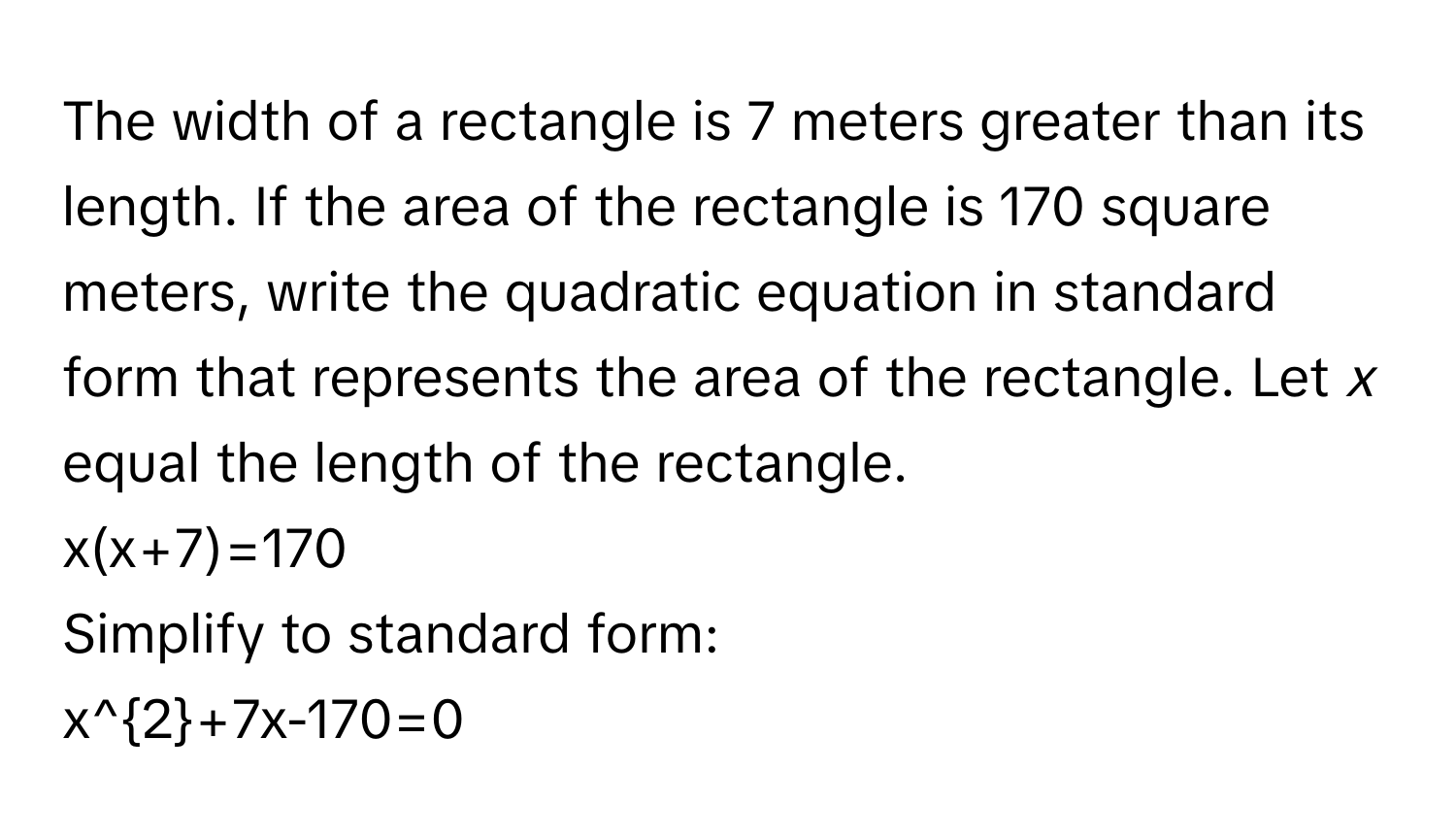 The width of a rectangle is 7 meters greater than its length. If the area of the rectangle is 170 square meters, write the quadratic equation in standard form that represents the area of the rectangle. Let *x* equal the length of the rectangle. 
x(x+7)=170
Simplify to standard form: 
x^2+7x-170=0