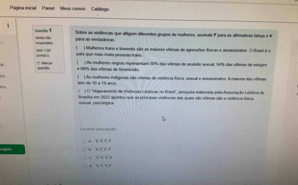 Página inicial Painel Meus cursos Catálogo
:
Questão 1 Sobre as violências que afligem diferentes grupos de mulheres, assinale F para as afirmativas falsas e V
Ainda não para as verdadeiras.
respondida
Vale 1,00 ( ) Mulheres trans e travestis são as maiores vítimas de agressões físicas e assassinatos. O Brasil é o
ponto(s). pais que mais mata pessoas trans
ra.. Marcar  ) As mulheres negras representam 50% das vítimas de assédio sexual, 54% das vítimas de estupro
questão e 66% das vítimas de feminicídio.
tra...
( ) As mulheres indígenas são vítimas de violência física, sexual e assassinatos. A maioria das vítimas
tem de 10 a 19 anos.
tra...
( ) O "Mapeamento de Vivências Lésbicas no Brasil", pesquisa elaborada pela Associação Lésbica de
Brasília em 2022 apontou que as principais violências das quais são vítimas são a violência física,
sexual. psicológica.
Escolha uma opção
a. V, V, F, F
zagem b. V, F, F, F
c. V, V, V, V
d. V, F, V, F