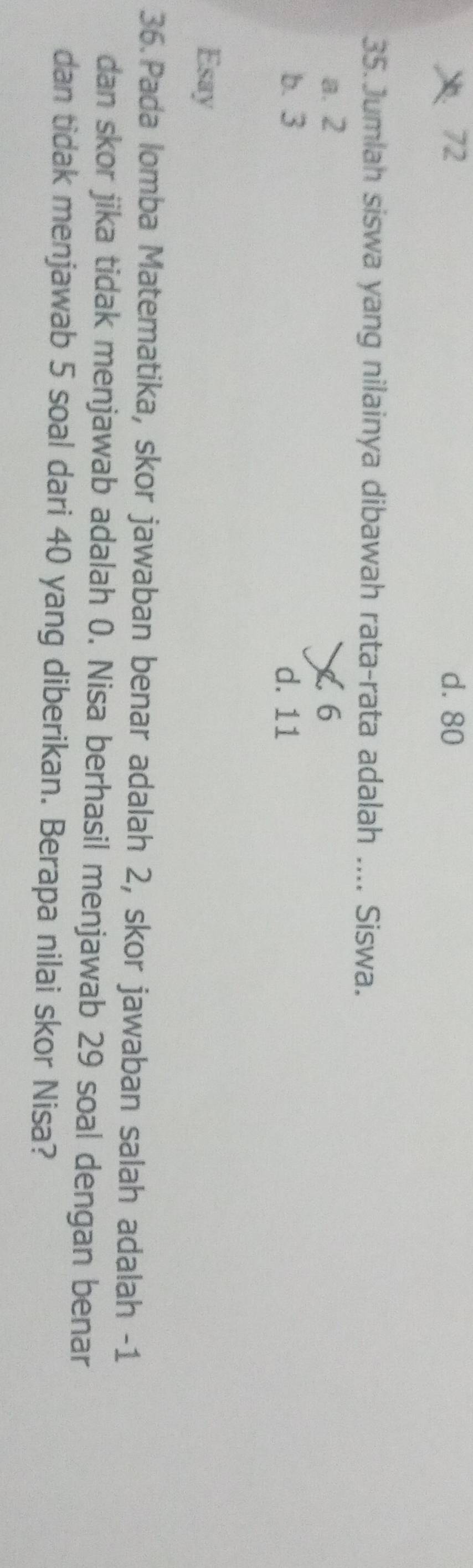 ： 72 d. 80
35.Jumlah siswa yang nilainya dibawah rata-rata adalah .... Siswa.
a. 2 < <tex>6
b. 3 d. 11
Esay
36. Pada lomba Matematika, skor jawaban benar adalah 2, skor jawaban salah adalah -1
dan skor jika tidak menjawab adalah 0. Nisa berhasil menjawab 29 soal dengan benar
dan tidak menjawab 5 soal dari 40 yang diberikan. Berapa nilai skor Nisa?