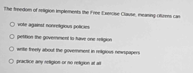 The freedom of religion implements the Free Exercise Clause, meaning citizens can
vote against nonreligious policies
petition the government to have one religion
write freely about the government in religious newspapers
practice any religion or no religion at all