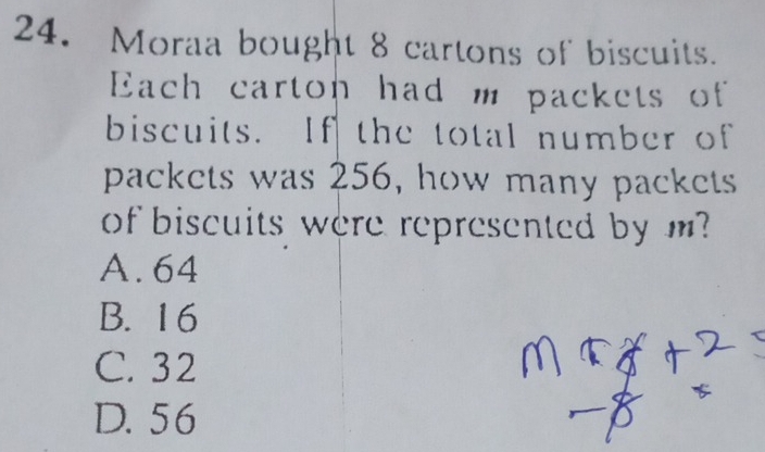 Moraa bought 8 cartons of biscuits.
Each carton had m packets of
biscuits. If the total number of
packets was 256, how many packets
of biscuits were represented by m?
A. 64
B. 16
C. 32
D. 56