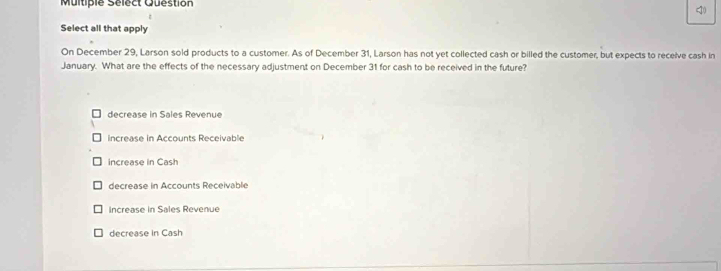 Multiple Sélect Question
)
Select all that apply
On December 29, Larson sold products to a customer. As of December 31, Larson has not yet collected cash or billed the customer, but expects to receive cash in
January. What are the effects of the necessary adjustment on December 31 for cash to be received in the future?
decrease in Sales Revenue
increase in Accounts Receivable
increase in Cash
decrease in Accounts Receivable
increase in Sales Revenue
decrease in Cash