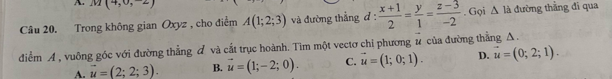 M(4,0,-2)
Câu 20. Trong không gian Oxyz , cho điểm A(1;2;3) và đường thẳng đ :  (x+1)/2 = y/1 = (z-3)/-2 . Gọi △ la đường thằng đi qua
điểm A , vuông góc với đường thẳng đ và cắt trục hoành. Tìm một vectơ chỉ phương # của đường thằng Δ.
A. vector u=(2;2;3).
B. vector u=(1;-2;0). C. vector u=(1;0;1). D. vector u=(0;2;1).