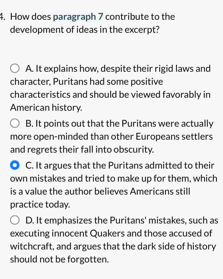 How does paragraph 7 contribute to the
development of ideas in the excerpt?
A. It explains how, despite their rigid laws and
character, Puritans had some positive
characteristics and should be viewed favorably in
American history.
B. It points out that the Puritans were actually
more open-minded than other Europeans settlers
and regrets their fall into obscurity.
C. It argues that the Puritans admitted to their
own mistakes and tried to make up for them, which
is a value the author believes Americans still
practice today.
D. It emphasizes the Puritans' mistakes, such as
executing innocent Quakers and those accused of
witchcraft, and argues that the dark side of history
should not be forgotten.