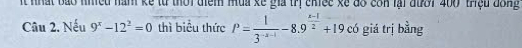 It nhất bảo nhiềd nam kể từ thời diểm mua kế giả trị chiec kã đồ còn lại đưới 400 triệu đồng 
Câu 2. Nếu 9^x-12^2=0 thì biểu thức P= 1/3^(-x-1) -8.9^(frac x-1)2+19 có giá trị bằng