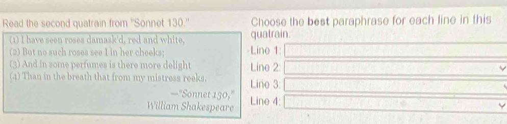 Read the second quatrain from ''Sonnet 130.'' Choose the best paraphrase for each line in this 
(1) I have seen roses damask'd, red and white, quatrain. 
(2) But no such roses see I in her cheeks; Lino 1: 
(3) And in some perfumes is there more delight Line 2 : 
(4) Than in the breath that from my mistress reeks, Lino 3: 
—“Sonnet 130,” 
William Shakespeare Line 4: