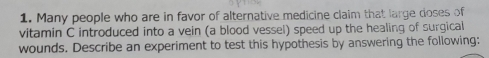 Many people who are in favor of alternative medicine claim that large doses of 
vitamin C introduced into a vein (a blood vessel) speed up the healing of surgical 
wounds. Describe an experiment to test this hypothesis by answering the following: