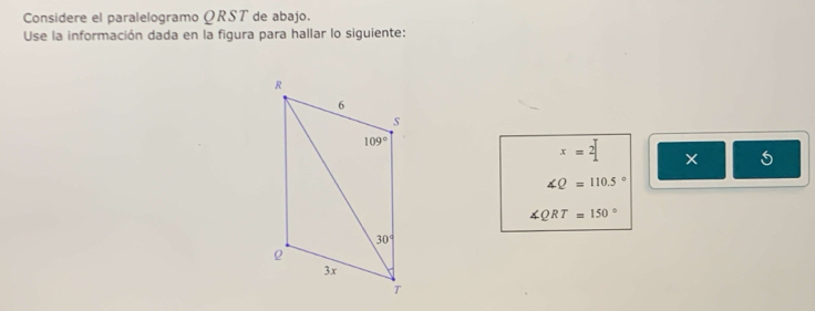 Considere el paralelogramo ΩRST de abajo.
Use la información dada en la figura para hallar lo siguiente:
x=2 × 5
∠ Q=110.5°
∠ QRT=150°