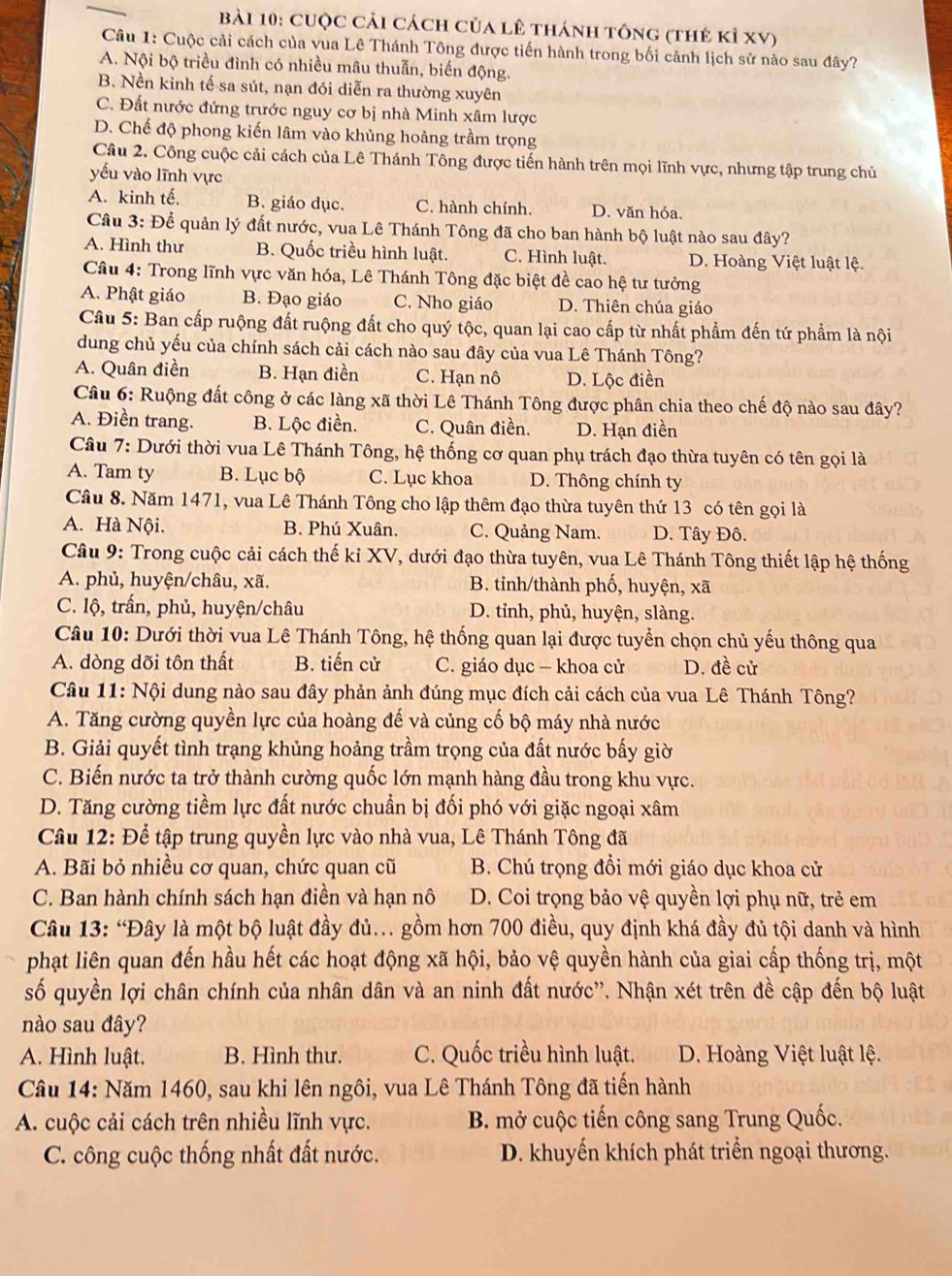 cuộc cải cách của lê thánh tông (thẻ kỉ xV)
Câu 1: Cuộc cải cách của vua Lê Thánh Tông được tiến hành trong bối cảnh lịch sử nào sau đây?
A. Nội bộ triều đình có nhiều mâu thuẫn, biến động.
B. Nền kinh tế sa sút, nạn đói diễn ra thường xuyên
C. Đất nước đứng trước nguy cơ bị nhà Minh xâm lược
D. Chế độ phong kiến lâm vào khủng hoảng trầm trọng
Câu 2. Công cuộc cải cách của Lê Thánh Tông được tiến hành trên mọi lĩnh vực, nhưng tập trung chủ
yếu vào lĩnh vực
A. kinh tế, B. giáo dục. C. hành chính. D. văn hóa.
Câu 3: Để quản lý đất nước, vua Lê Thánh Tông đã cho ban hành bộ luật nào sau đây?
A. Hình thư B. Quốc triều hình luật. C. Hình luật. D. Hoàng Việt luật lệ.
Câu 4: Trong lĩnh vực văn hóa, Lê Thánh Tông đặc biệt đề cao hệ tư tưởng
A. Phật giáo B. Đạo giáo C. Nho giáo D. Thiên chúa giáo
Câu 5: Ban cấp ruộng đất ruộng đất cho quý tộc, quan lại cao cấp từ nhất phẩm đến tứ phẩm là nội
dung chủ yếu của chính sách cải cách nào sau đây của vua Lê Thánh Tông?
A. Quân điền B. Hạn điền C. Hạn nô D. Lộc điền
Câu 6: Ruộng đất công ở các làng xã thời Lê Thánh Tông được phân chia theo chế độ nào sau đây?
A. Điền trang. B. Lộc điền. C. Quân điền. D. Hạn điền
Câu 7: Dưới thời vua Lê Thánh Tông, hệ thống cơ quan phụ trách đạo thừa tuyên có tên gọi là
A. Tam ty B. Lục bộ C. Lục khoa D. Thông chính ty
Câu 8. Năm 1471, vua Lê Thánh Tông cho lập thêm đạo thừa tuyên thứ 13 có tên gọi là
A. Hà Nội. B. Phú Xuân. C. Quảng Nam. D. Tây Đô.
Câu 9: Trong cuộc cải cách thế kỉ XV, dưới đạo thừa tuyên, vua Lê Thánh Tông thiết lập hệ thống
A. phủ, huyện/châu, xã. B. tỉnh/thành phố, huyện, xã
C. lộ, trấn, phủ, huyện/châu D. tỉnh, phủ, huyện, slàng.
Câu 10: Dưới thời vua Lê Thánh Tông, hệ thống quan lại được tuyển chọn chủ yếu thông qua
A. dòng dõi tôn thất B. tiến cử C. giáo dục — khoa cử D. đề cử
Câu 11: Nội dung nào sau đây phản ảnh đúng mục đích cải cách của vua Lê Thánh Tông?
A. Tăng cường quyền lực của hoàng đế và củng cố bộ máy nhà nước
B. Giải quyết tình trạng khủng hoảng trầm trọng của đất nước bấy giờ
C. Biến nước ta trở thành cường quốc lớn mạnh hàng đầu trong khu vực.
D. Tăng cường tiềm lực đất nước chuẩn bị đối phó với giặc ngoại xâm
Câu 12: Để tập trung quyền lực vào nhà vua, Lê Thánh Tông đã
A. Bãi bỏ nhiều cơ quan, chức quan cũ B. Chú trọng đổi mới giáo dục khoa cử
C. Ban hành chính sách hạn điền và hạn nô D. Coi trọng bảo vệ quyền lợi phụ nữ, trẻ em
Câu 13: “Đây là một bộ luật đầy đủ.. gồm hơn 700 điều, quy định khá đầy đủ tội danh và hình
phạt liên quan đến hầu hết các hoạt động xã hội, bảo vệ quyền hành của giai cấp thống trị, một
số quyền lợi chân chính của nhân dân và an ninh đất nước''. Nhận xét trên đề cập đến bộ luật
nào sau đây?
A. Hình luật. B. Hình thư. C. Quốc triều hình luật. D. Hoàng Việt luật lệ.
Câu 14: Năm 1460, sau khi lên ngôi, vua Lê Thánh Tông đã tiến hành
A. cuộc cải cách trên nhiều lĩnh vực. B. mở cuộc tiến công sang Trung Quốc.
C. công cuộc thống nhất đất nước. D. khuyến khích phát triển ngoại thương.