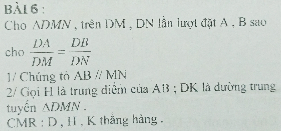 Cho △ DMN , trên DM , DN lần lượt đặt A , B sao 
cho  DA/DM = DB/DN 
1/ Chứng tỏ ABparallel MN
2/ Gọi H là trung điểm của AB; DK là đường trung 
tuyến △ DMN.
CMR : D , H , K thắng hàng .