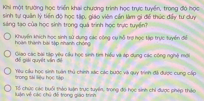 Khi một trường học triển khai chương trình học trực tuyến, trong đó học
sinh tự quản lý tiến độ học tập, giáo viên cần làm gì để thúc đẩy tư duy
sáng tạo của học sinh trong quá trình học trực tuyến?
Khuyến khích học sinh sử dụng các công cụ hỗ trợ học tập trực tuyến để
hoàn thành bài tập nhanh chóng
Giao các bài tập yêu cầu học sinh tìm hiểu và áp dụng các công nghệ mới
để giải quyết vấn đề
Yêu cầu học sinh tuân thủ chính xác các bước và quy trình đã được cung cấp
trong tài liệu học tập
Tổ chức các buổi thảo luận trực tuyến, trong đó học sinh chỉ được phép thảo
luận về các chủ để trong giáo trình