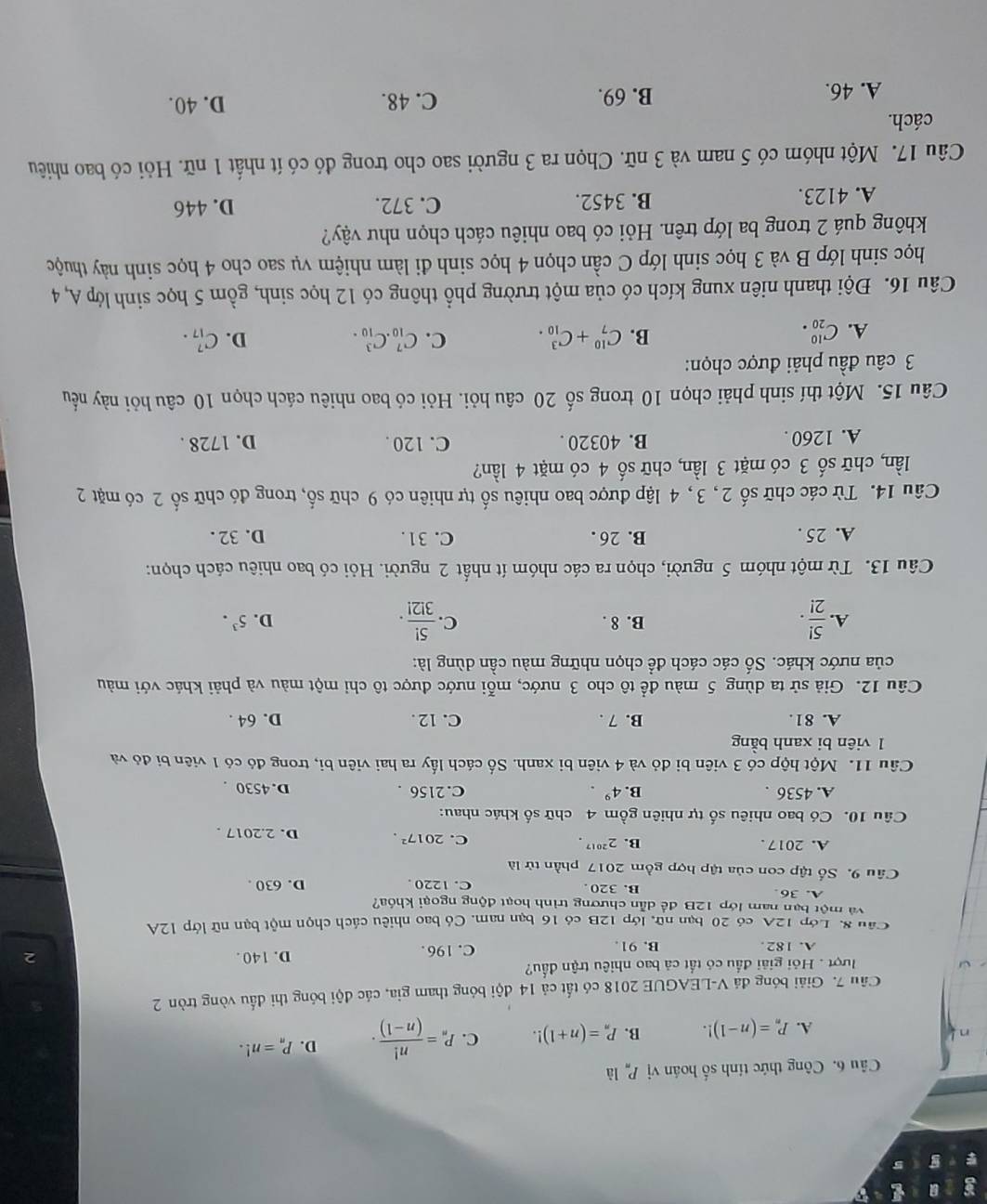 Công thức tính số hoán vị P_n là
A. P_n=(n-1)!. B. P_n=(n+1)!. C. P_n= n!/(n-1) . D. P_n=n!.
Câu 7. Giải bóng đá V-LEAGUE 2018 có tất cả 14 đội bóng tham gia, các đội bóng thi đấu vòng tròn 2
ượt . Hỏi giải đầu có tất cả bao nhiêu trận đầu?
A. 182. B. 91. C. 196. D. 140 .
2
Câu 8. Lớp 12A có 20 bạn nữ, lớp 12B có 16 bạn nam. Có bao nhiêu cách chọn một bạn nữ lớp 12A
và một bạn nam lớp 12B để dẫn chương trình hoạt động ngoại khóa?
A. 36. B. 320. C. 1220 . D. 630 .
Câu 9. Số tập con của tập hợp gồm 2017 phần tử là
A. 2017 . B. 2^(2017).
C. 2017^2. D. 2.2017 .
Câu 10. Có bao nhiêu số tự nhiên gồm 4 chữ số khác nhau:
A. 4536 . B. 4^9. C. 2156 . D. 4530 .
Câu 11. Một hộp có 3 viên bì đỏ và 4 viên bị xanh. Số cách lấy ra hai viên bị, trong đó có 1 viên bị đó và
1 viên bi xanh bằng
A. 81. B. 7 . C. 12 . D. 64 .
Câu 12. Giả sử ta dùng 5 màu để tô cho 3 nước, mỗi nước được tô chỉ một màu và phải khác với màu
của nước khác. Số các cách để chọn những màu cần dùng là:
D.
A.  5!/2! . B. 8 . C.  5!/3!2! . 5^3.
Câu 13. Từ một nhóm 5 người, chọn ra các nhóm ít nhất 2 người. Hỏi có bao nhiêu cách chọn:
A. 25 . B. 26 . C. 31. D. 32 .
Câu 14. Từ các chữ số 2, 3, 4 lập được bao nhiêu số tự nhiên có 9 chữ số, trong đó chữ số 2 có mặt 2
lần, chữ số 3 có mặt 3 lần, chữ số 4 có mặt 4 lần?
A. 1260 . B. 40320 . C. 120 . D. 1728 .
Câu 15. Một thí sinh phải chọn 10 trong số 20 câu hỏi. Hỏi có bao nhiêu cách chọn 10 câu hỏi này nếu
3 câu đầu phải được chọn:
A. C_(20)^(10). B. C_7^(10)+C_(10)^3. C. C_(10)^7.C_(10)^3. D. C_(17)^7.
Câu 16. Đội thanh niên xung kích có của một trường phổ thông có 12 học sinh, gồm 5 học sinh lớp A, 4
học sinh lớp B và 3 học sinh lớp C cần chọn 4 học sinh đi làm nhiệm vụ sao cho 4 học sinh này thuộc
không quá 2 trong ba lớp trên. Hỏi có bao nhiêu cách chọn như vậy?
A. 4123. B. 3452. C. 372. D. 446
Câu 17. Một nhóm có 5 nam và 3 nữ. Chọn ra 3 người sao cho trong đó có ít nhất 1 nữ. Hỏi có bao nhiêu
cách.
A. 46. B. 69. C. 48. D. 40.